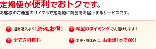 定期便が便利でおトクです。 お客様のご希望のサイクルで定期的に商品をお届けするサービスです。